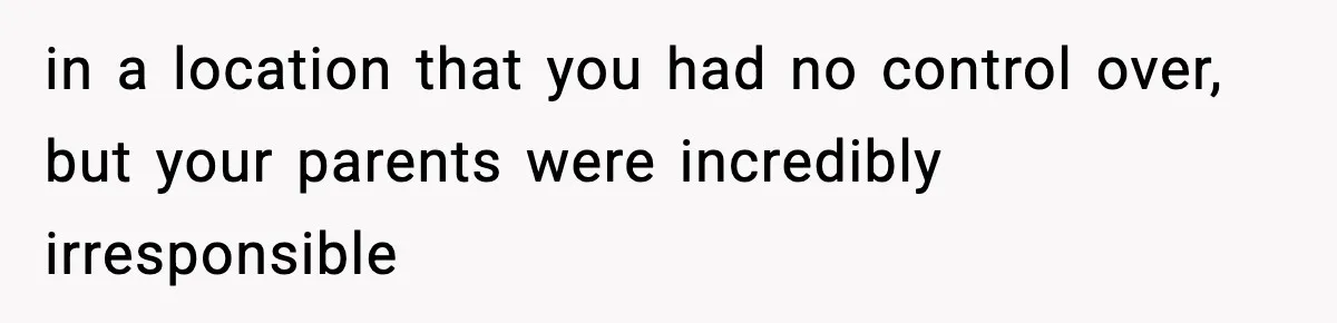 in a location that you had no control over, but your parents were incredibly irresponsible