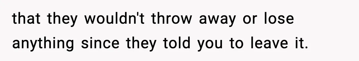 that they wouldn't throw away or lose anything since they told you to leave it.