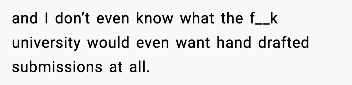 and I don’t even know what the f__k university would even want hand drafted submissions at all.