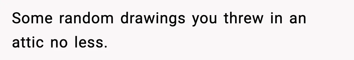 Some random drawings you threw in an attic no less.