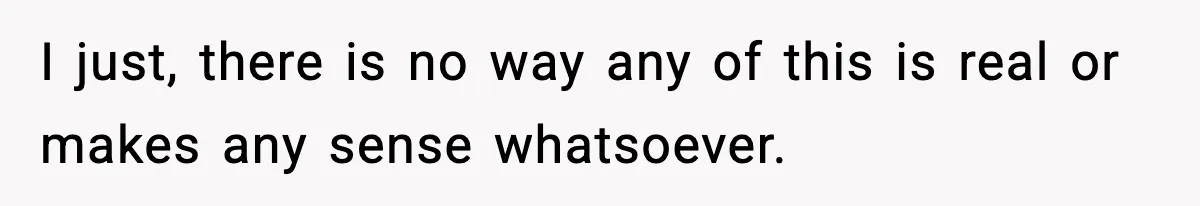 I just, there is no way any of this is real or makes any sense whatsoever.