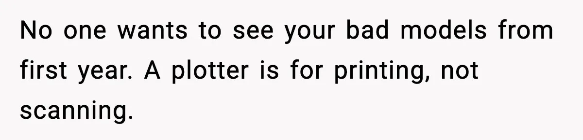 No one wants to see your bad models from first year. A plotter is for printing, not scanning.