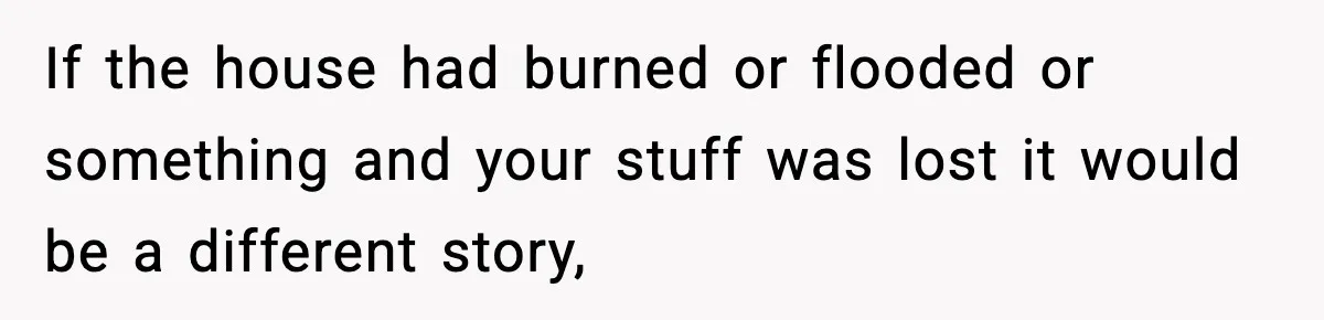 If the house had burned or flooded or something and your stuff was lost it would be a different story,