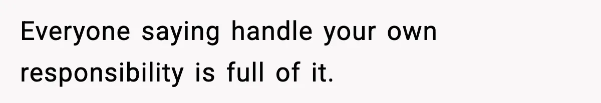 Everyone saying handle your own responsibility is full of it.