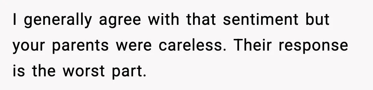 I generally agree with that sentiment but your parents were careless. Their response is the worst part.