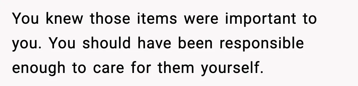 You knew those items were important to you. You should have been responsible enough to care for them yourself.