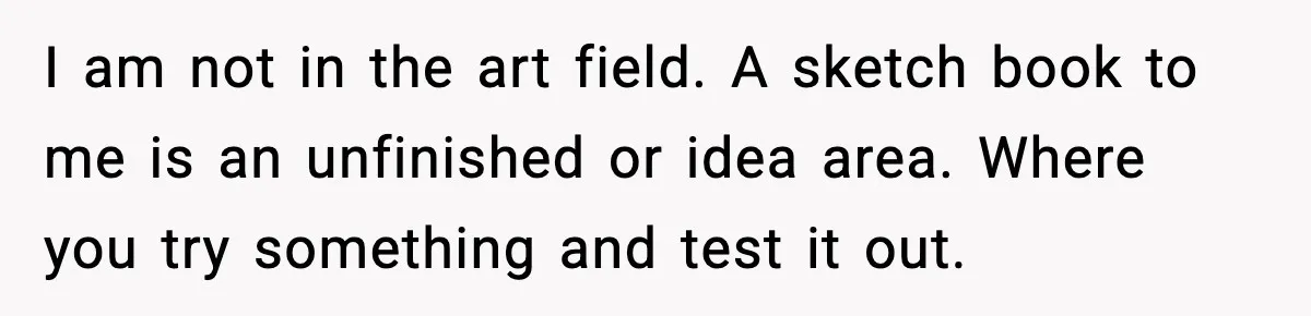 I am not in the art field. A sketch book to me is an unfinished or idea area. Where you try something and test it out.