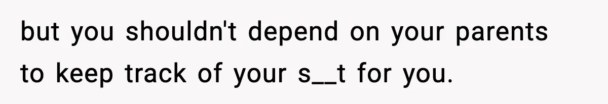 but you shouldn't depend on your parents to keep track of your s__t for you.