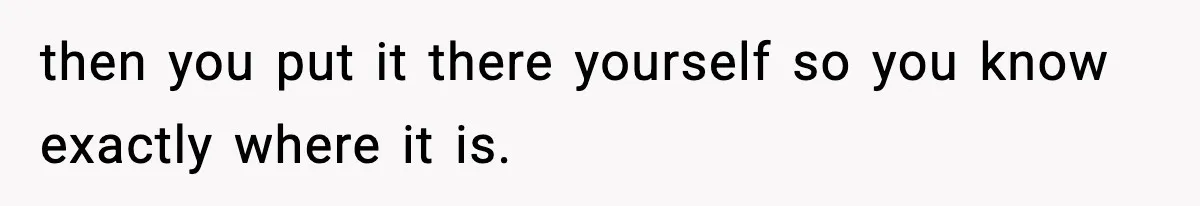 then you put it there yourself so you know exactly where it is.