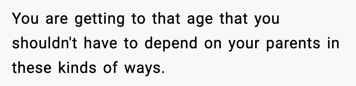 You are getting to that age that you shouldn't have to depend on your parents in these kinds of ways.