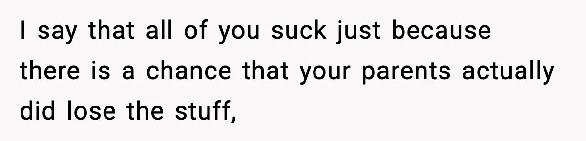 I say that all of you suck just because there is a chance that your parents actually did lose the stuff,