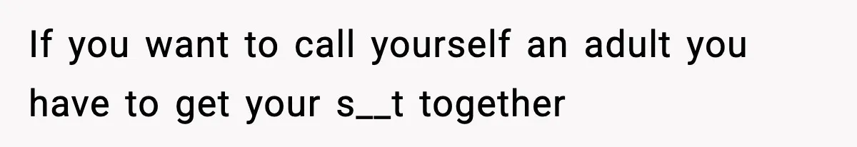 If you want to call yourself an adult you have to get your s__t together