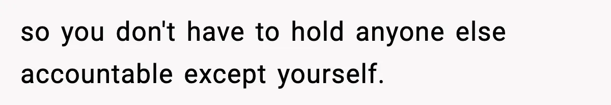 so you don't have to hold anyone else accountable except yourself.