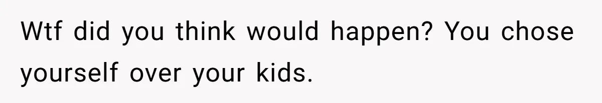 Wtf did you think would happen? You chose yourself over your kids.