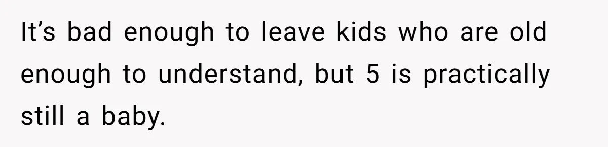 It’s bad enough to leave kids who are old enough to understand, but 5 is practically still a baby.
