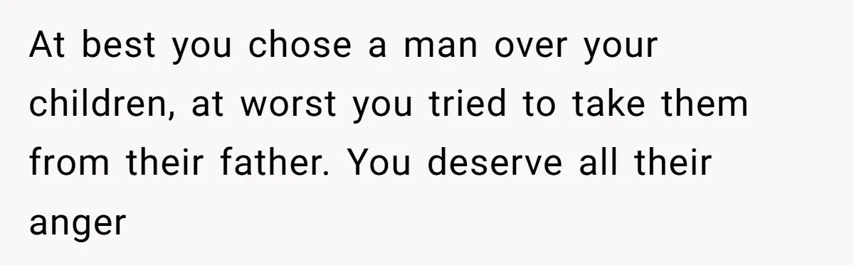 At best you chose a man over your children, at worst you tried to take them from their father. You deserve all their anger