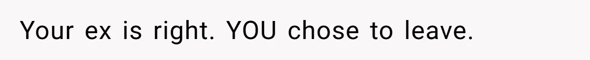 Your ex is right. YOU chose to leave.