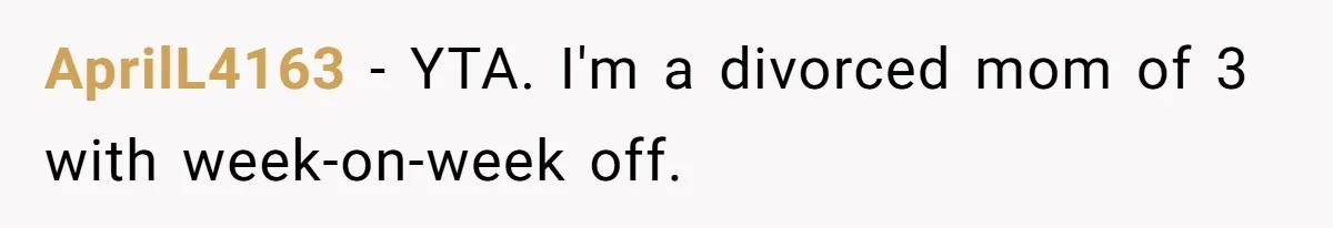 AprilL4163 − YTA. I'm a divorced mom of 3 with week-on-week off.