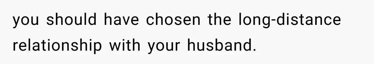 you should have chosen the long-distance relationship with your husband.