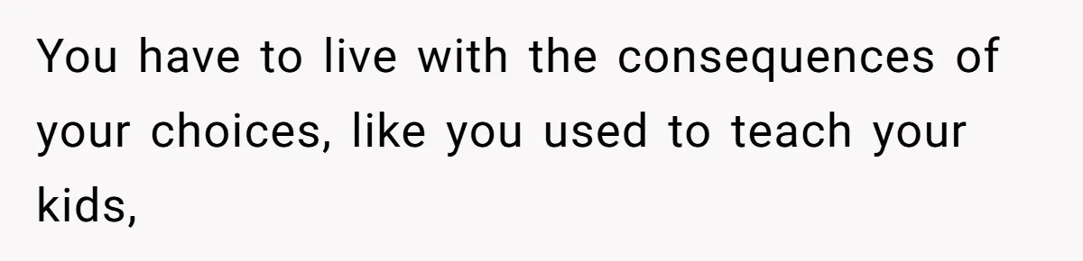 You have to live with the consequences of your choices, like you used to teach your kids,