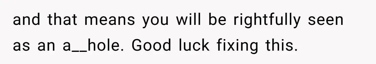 and that means you will be rightfully seen as an a__hole. Good luck fixing this.