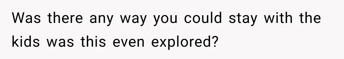 Was there any way you could stay with the kids was this even explored?