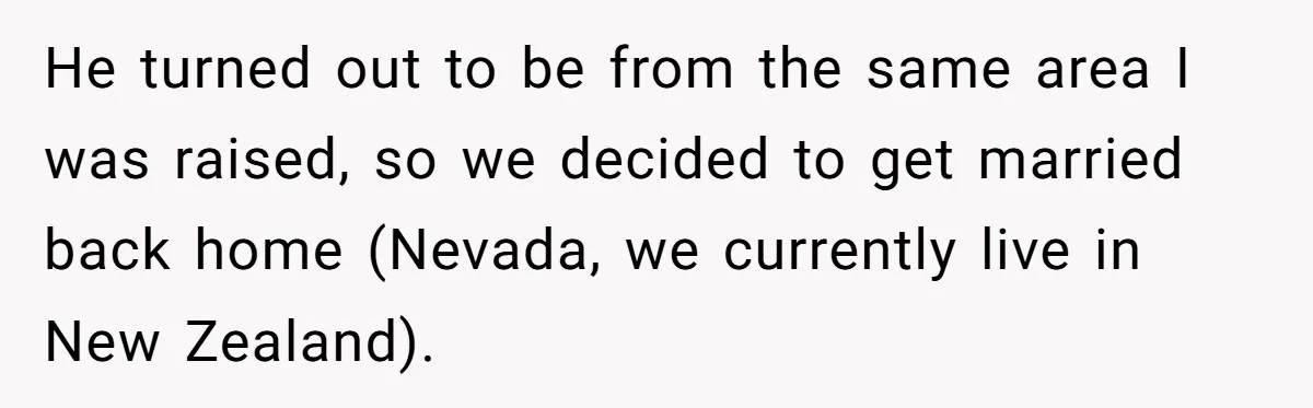 He turned out to be from the same area I was raised, so we decided to get married back home (Nevada, we currently live in New Zealand).