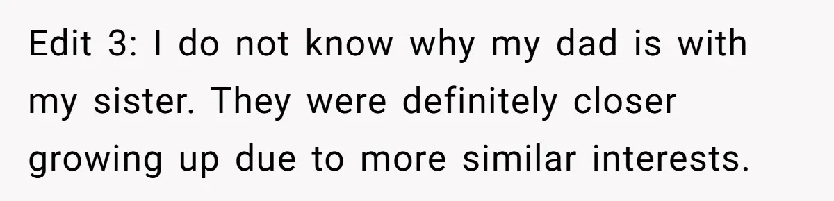 Edit 3: I do not know why my dad is with my sister. They were definitely closer growing up due to more similar interests.