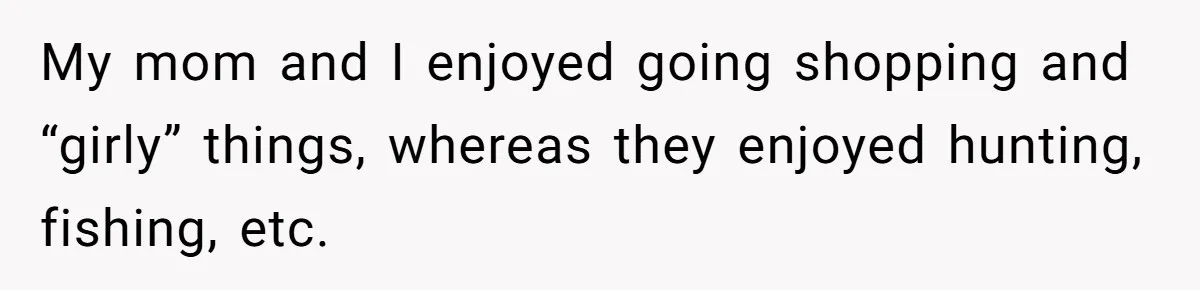 My mom and I enjoyed going shopping and “girly” things, whereas they enjoyed hunting, fishing, etc.