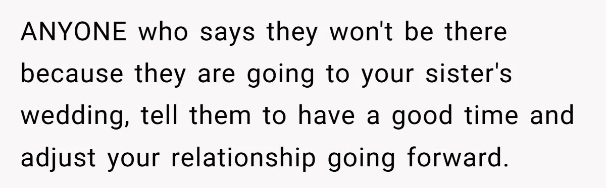 ANYONE who says they won't be there because they are going to your sister's wedding, tell them to have a good time and adjust your relationship going forward.