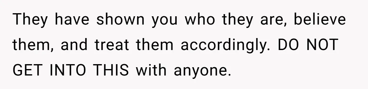 They have shown you who they are, believe them, and treat them accordingly. DO NOT GET INTO THIS with anyone.