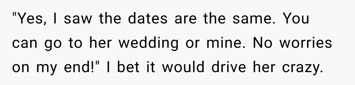 "Yes, I saw the dates are the same. You can go to her wedding or mine. No worries on my end!" I bet it would drive her crazy.