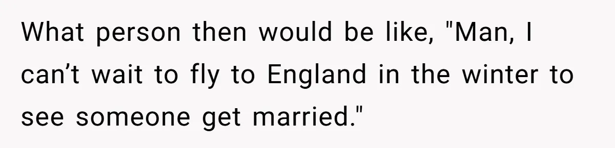 What person then would be like, "Man, I can’t wait to fly to England in the winter to see someone get married."