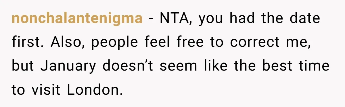 nonchalantenigma − NTA, you had the date first. Also, people feel free to correct me, but January doesn’t seem like the best time to visit London.