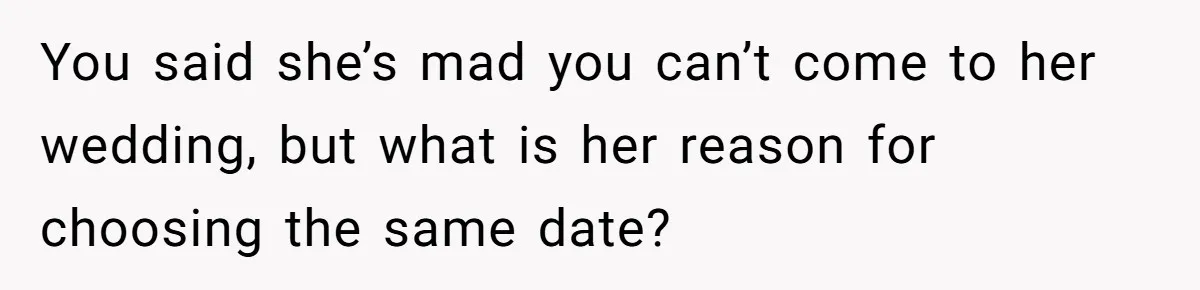 You said she’s mad you can’t come to her wedding, but what is her reason for choosing the same date?