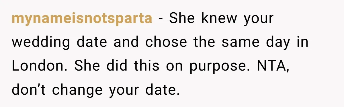 mynameisnotsparta − She knew your wedding date and chose the same day in London. She did this on purpose. NTA, don’t change your date.