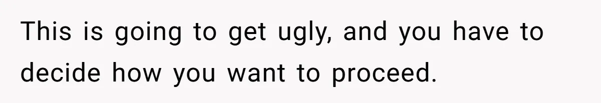 This is going to get ugly, and you have to decide how you want to proceed.