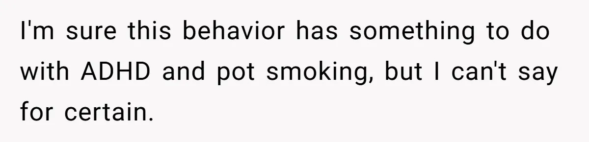 I'm sure this behavior has something to do with ADHD and pot smoking, but I can't say for certain.