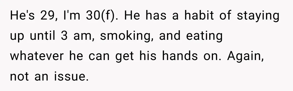He's 29, I'm 30(f). He has a habit of staying up until 3 am, smoking, and eating whatever he can get his hands on. Again, not an issue.