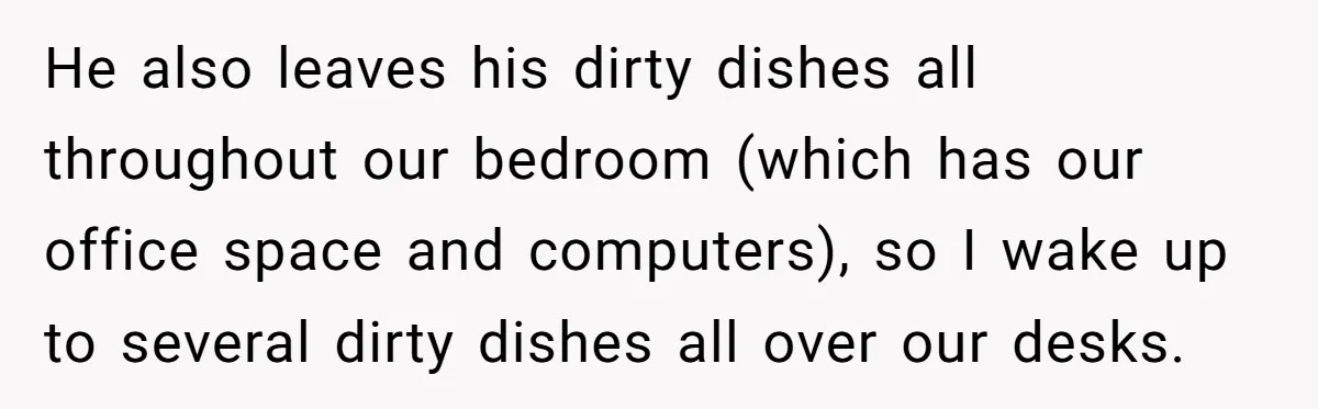 He also leaves his dirty dishes all throughout our bedroom (which has our office space and computers), so I wake up to several dirty dishes all over our desks.