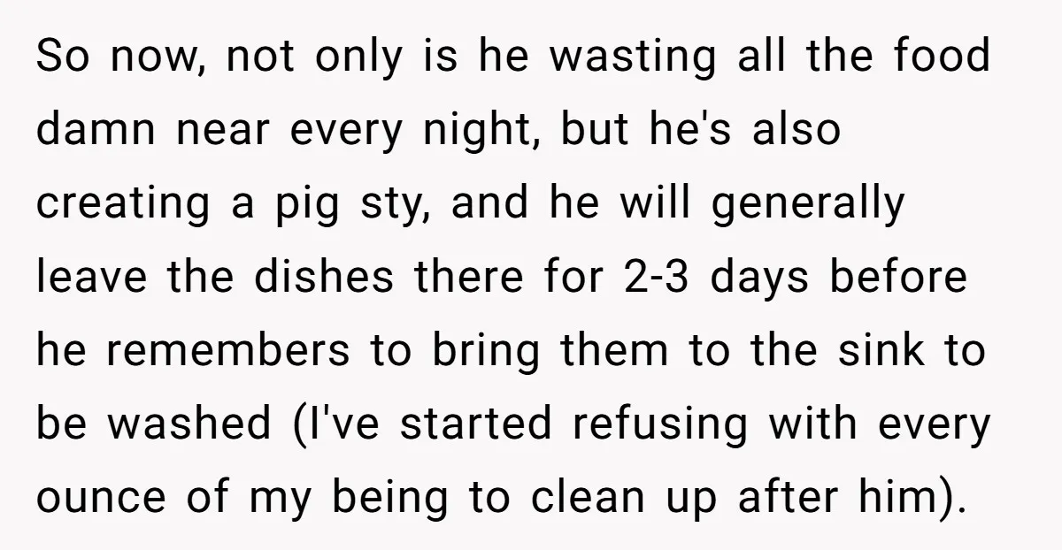 So now, not only is he wasting all the food damn near every night, but he's also creating a pig sty, and he will generally leave the dishes there for...
