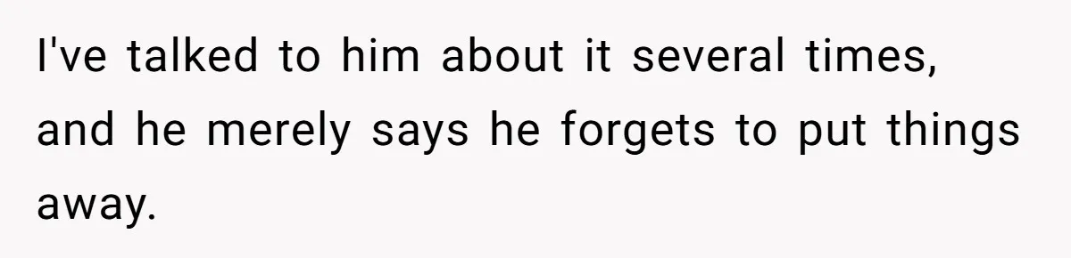 I've talked to him about it several times, and he merely says he forgets to put things away.