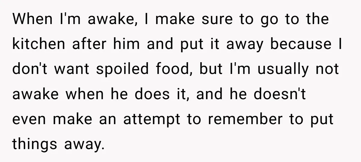 When I'm awake, I make sure to go to the kitchen after him and put it away because I don't want spoiled food, but I'm usually not awake when he...