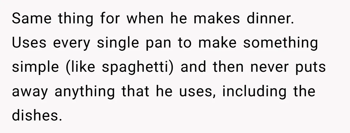 Same thing for when he makes dinner. Uses every single pan to make something simple (like spaghetti) and then never puts away anything that he uses, including the dishes.