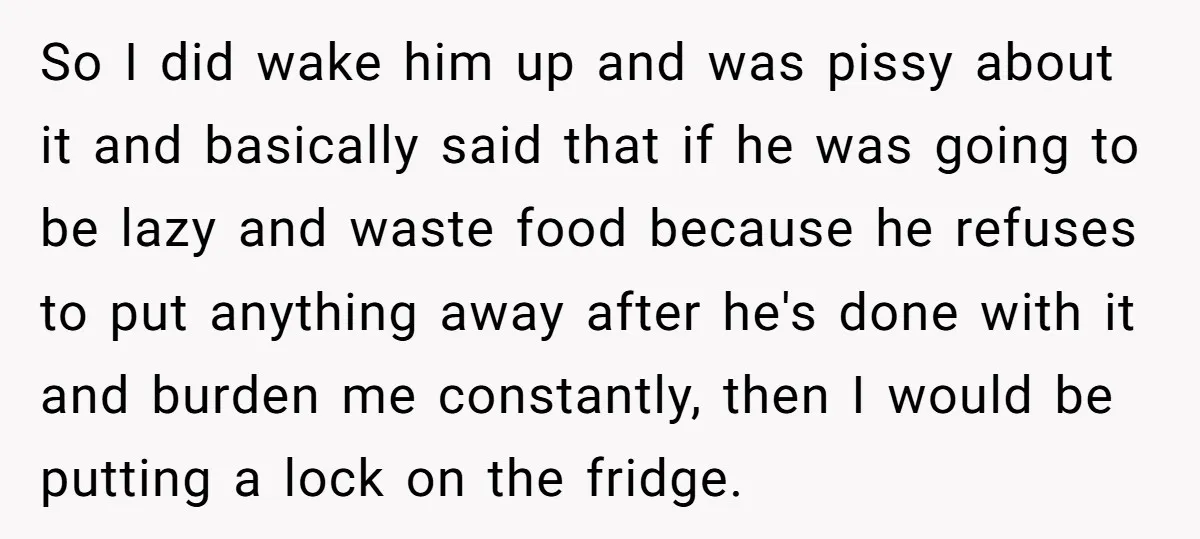 So I did wake him up and was pissy about it and basically said that if he was going to be lazy and waste food because he refuses to put...