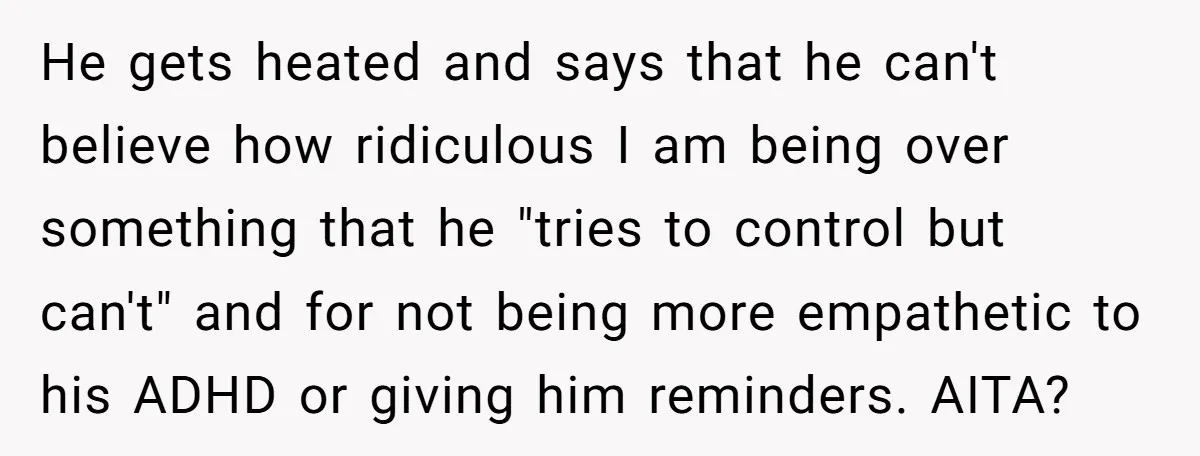 He gets heated and says that he can't believe how ridiculous I am being over something that he "tries to control but can't" and for not being more empathetic to...
