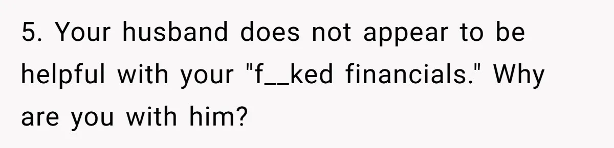 5. Your husband does not appear to be helpful with your "f__ked financials." Why are you with him?