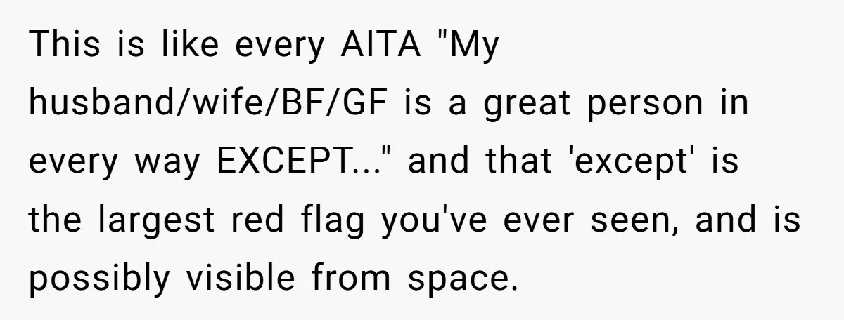 This is like every AITA "My husband/wife/BF/GF is a great person in every way EXCEPT..." and that 'except' is the largest red flag you've ever seen, and is possibly visible...