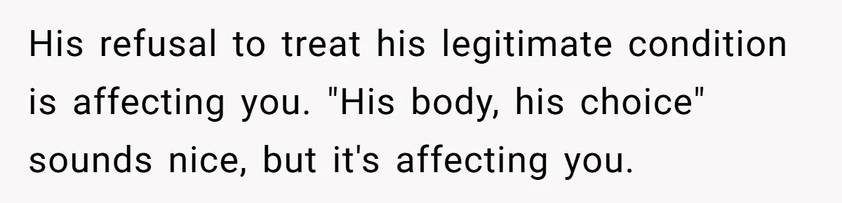 His refusal to treat his legitimate condition is affecting you. "His body, his choice" sounds nice, but it's affecting you.
