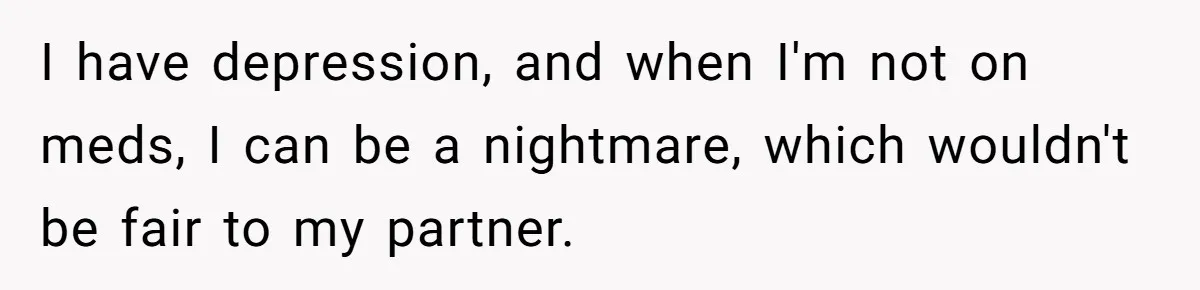 I have depression, and when I'm not on meds, I can be a nightmare, which wouldn't be fair to my partner.